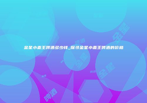 金星小麦王啤酒多少钱_探寻金星小麦王啤酒的价格