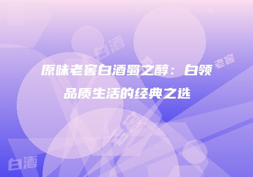 原味老窖白酒蜀之醇：白领品质生活的经典之选