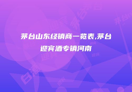 茅台山东经销商一览表,茅台迎宾酒专销河南