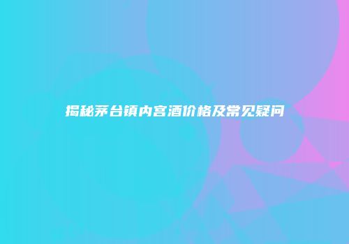 揭秘茅台镇内宫酒价格及常见疑问