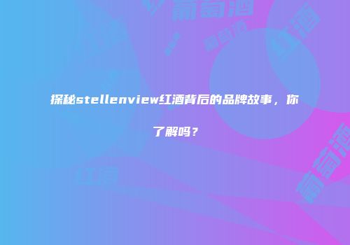 探秘stellenview红酒背后的品牌故事，你了解吗？