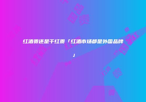 红酒贵还是干红贵「红酒市场都是外国品牌」