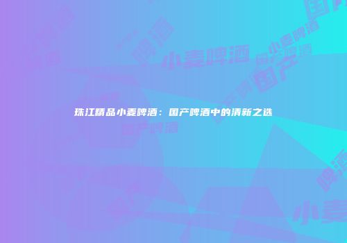 珠江精品小麦啤酒：国产啤酒中的清新之选
