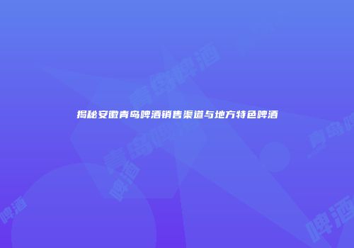 揭秘安徽青岛啤酒销售渠道与地方特色啤酒