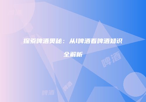 探索啤酒奥秘：从l啤酒看啤酒知识全解析