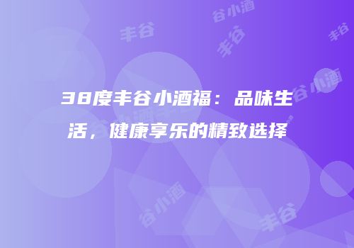 38度丰谷小酒福：品味生活，健康享乐的精致选择