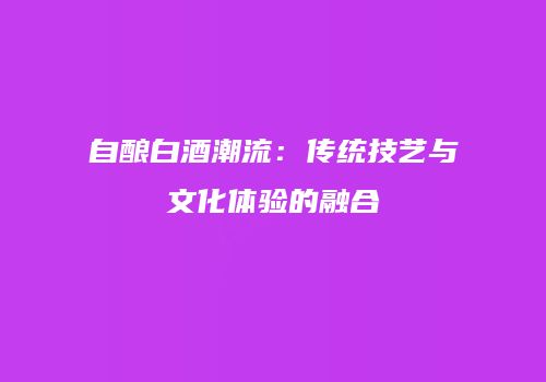 自酿白酒潮流：传统技艺与文化体验的融合