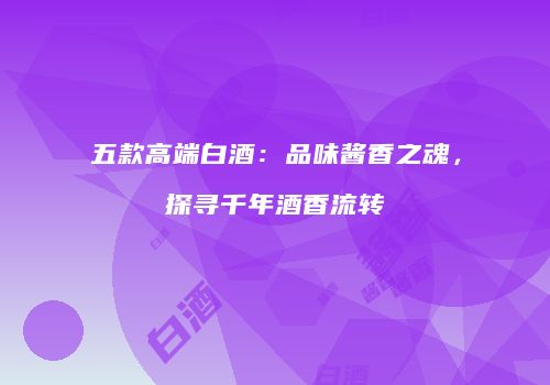 五款高端白酒：品味酱香之魂，探寻千年酒香流转