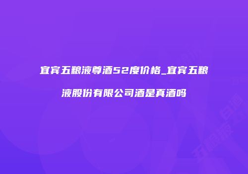 宜宾五粮液尊酒52度价格_宜宾五粮液股份有限公司酒是真酒吗