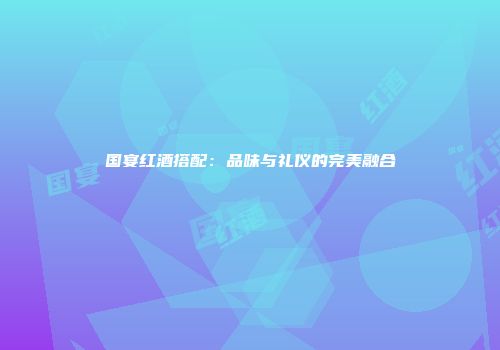 国宴红酒搭配：品味与礼仪的完美融合