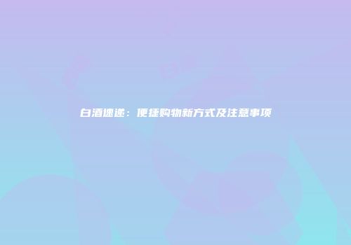 白酒速递：便捷购物新方式及注意事项