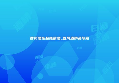 西凤酒佳品陈藏酒_西凤酒精品陈藏
