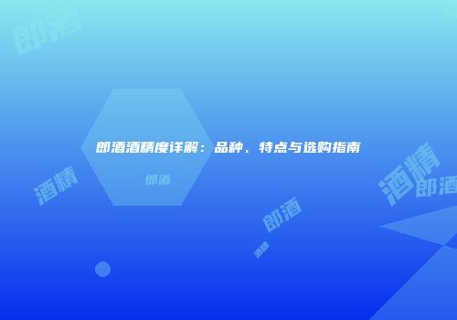 郎酒酒精度详解：品种、特点与选购指南
