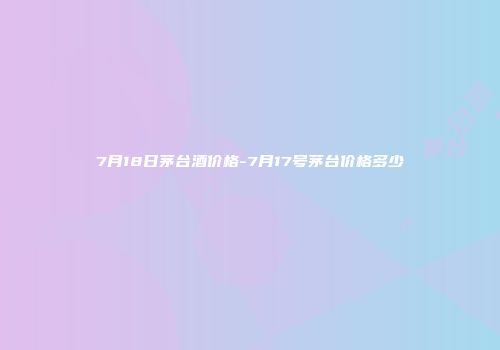 7月18日茅台酒价格-7月17号茅台价格多少