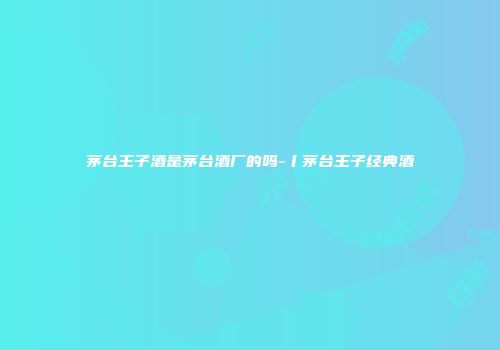 茅台王子酒是茅台酒厂的吗-丨茅台王子经典酒