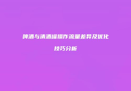 啤酒与清酒罐操作流量差异及优化技巧分析
