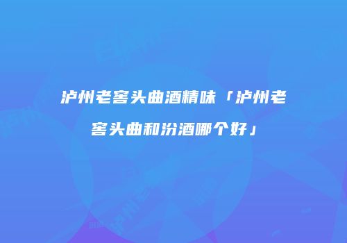 泸州老窖头曲酒精味「泸州老窖头曲和汾酒哪个好」