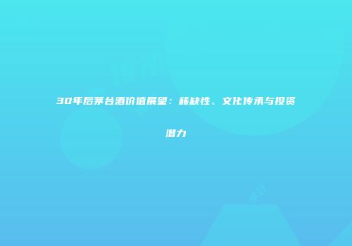 30年后茅台酒价值展望：稀缺性、文化传承与投资潜力