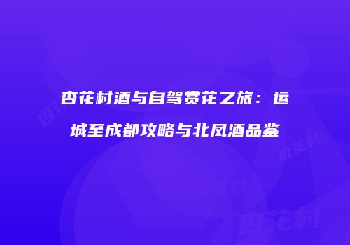 杏花村酒与自驾赏花之旅：运城至成都攻略与北凤酒品鉴