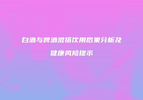 白酒与啤酒混搭饮用后果分析及健康风险提示