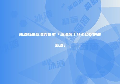 冰酒和葡萄酒的区别「冰酒属于什么档次的葡萄酒」