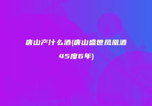 唐山产什么酒(唐山盛世凤凰酒45度6年)