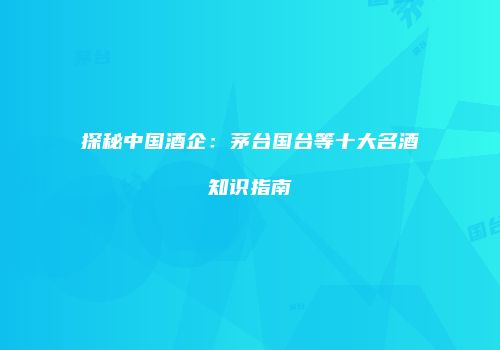 探秘中国酒企：茅台国台等十大名酒知识指南