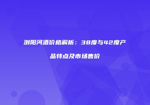浏阳河酒价格解析：38度与42度产品特点及市场售价