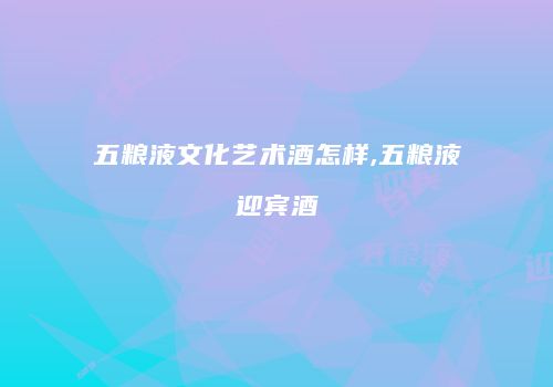 五粮液文化艺术酒怎样,五粮液迎宾酒