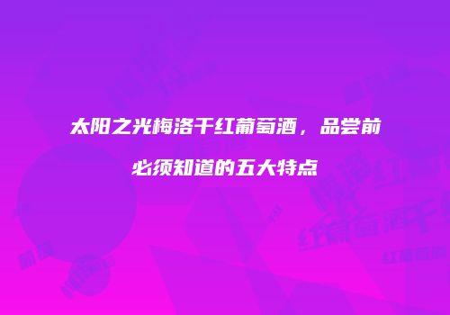 太阳之光梅洛干红葡萄酒，品尝前必须知道的五大特点