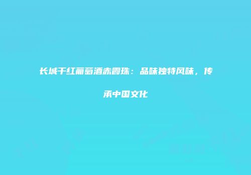 长城干红葡萄酒赤霞珠：品味独特风味，传承中国文化