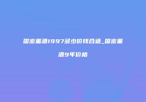 国密董酒1997多少价钱合适_国密董酒9年价格