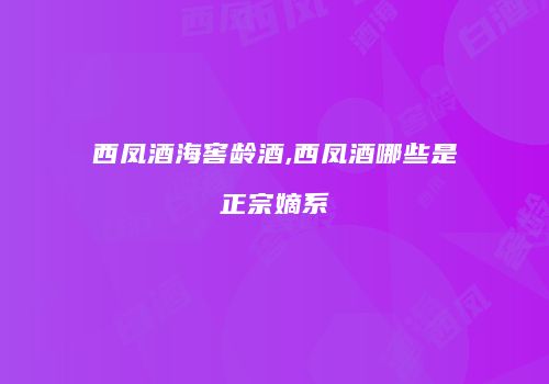 西凤酒海窖龄酒,西凤酒哪些是正宗嫡系