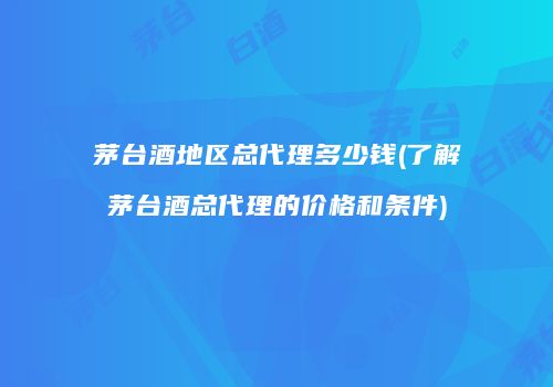茅台酒地区总代理多少钱(了解茅台酒总代理的价格和条件)