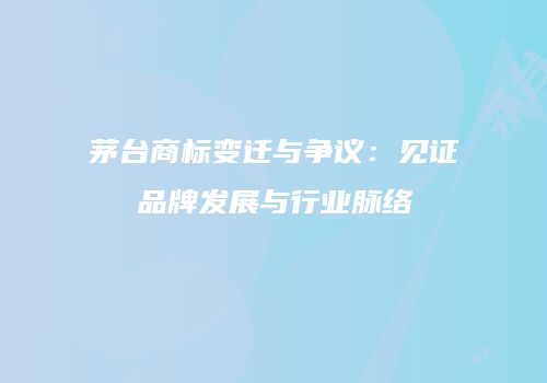 茅台商标变迁与争议：见证品牌发展与行业脉络