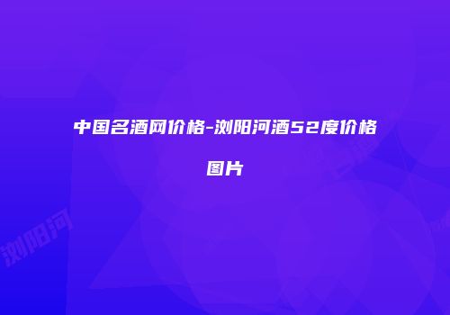 中国名酒网价格-浏阳河酒52度价格图片