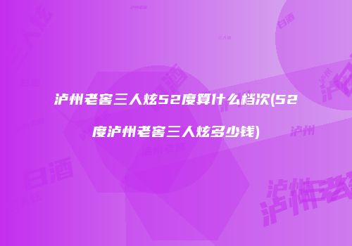 泸州老窖三人炫52度算什么档次(52度泸州老窖三人炫多少钱)