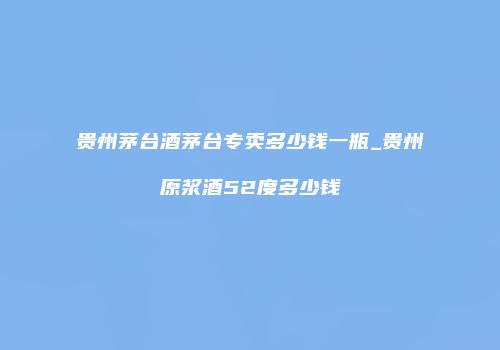 贵州茅台酒茅台专卖多少钱一瓶_贵州原浆酒52度多少钱