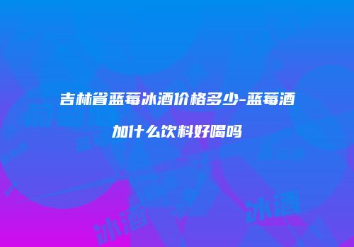 吉林省蓝莓冰酒价格多少-蓝莓酒加什么饮料好喝吗