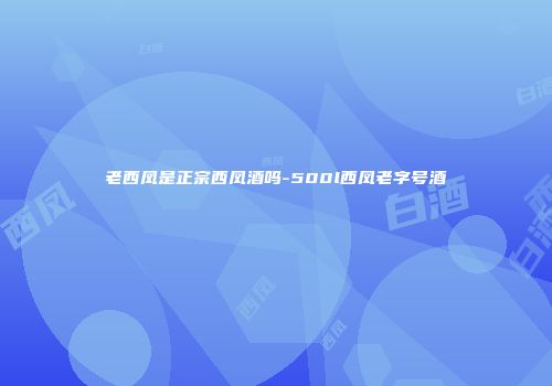 老西凤是正宗西凤酒吗-500l西凤老字号酒