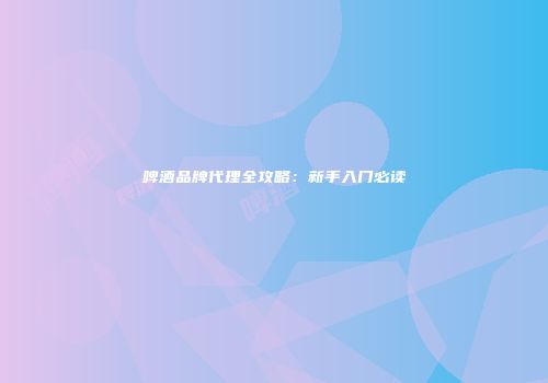 啤酒品牌代理全攻略：新手入门必读