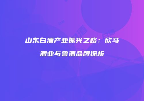 山东白酒产业振兴之路：欣马酒业与鲁酒品牌探析