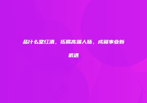 品什么堂红酒，拓展高端人脉，成就事业新机遇