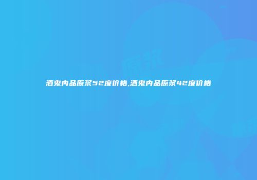 酒鬼内品原浆52度价格,酒鬼内品原浆42度价格