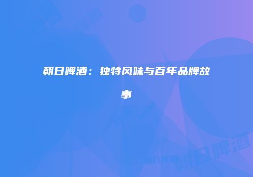 朝日啤酒：独特风味与百年品牌故事