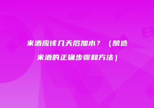 米酒应该几天后加水？（酿造米酒的正确步骤和方法）