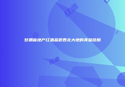 甘肃省地产红酒品尝西北大地的美味佳酿