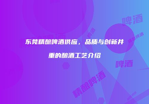 东莞精酿啤酒供应，品质与创新并重的酿酒工艺介绍