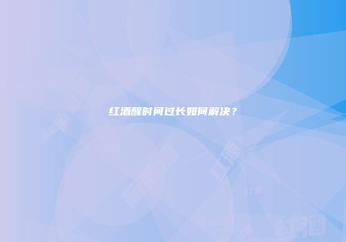 红酒醒时间过长如何解决？