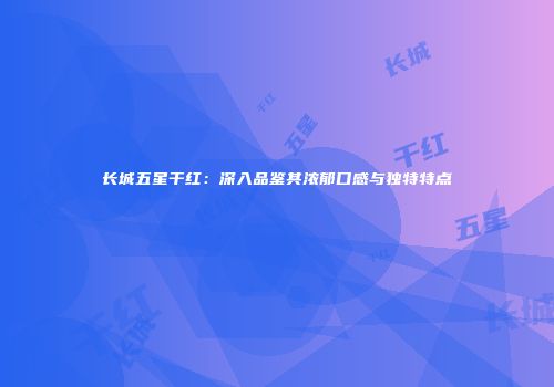 长城五星干红：深入品鉴其浓郁口感与独特特点